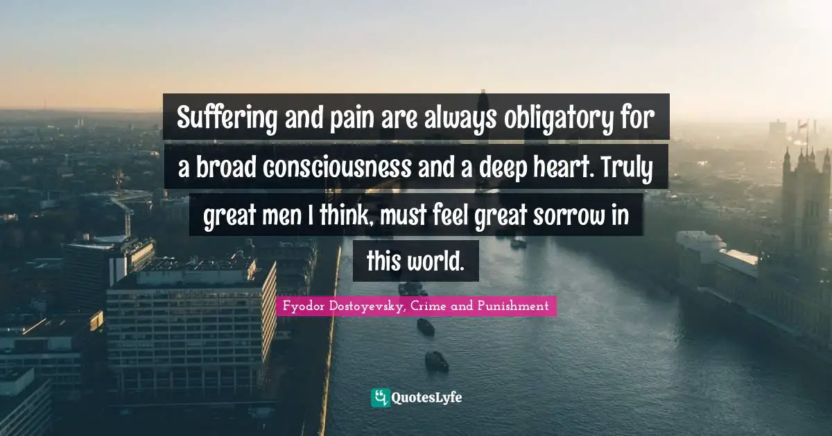 Fyodor Dostoyevsky, Crime And Punishment Quotes: "Suffering and pain are always obligatory for a broad consciousness and a deep heart. Truly great men I think, must feel great sorrow in this world."
