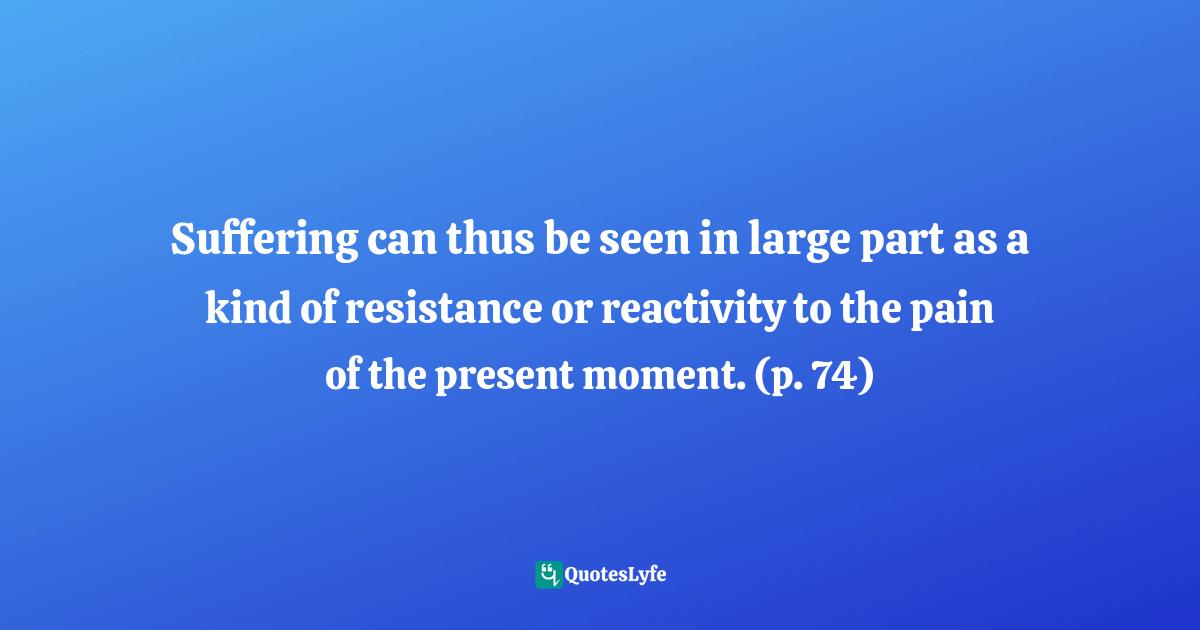 Suffering can thus be seen in large part as a kind of resistance or reactivity to the pain of the present moment. (p. 74)