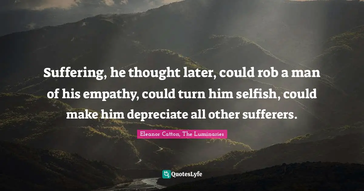 Suffering, he thought later, could rob a man of his empathy, could turn him selfish, could make him depreciate all other sufferers.