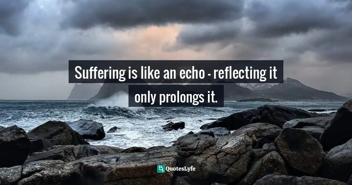 Suffering is like an echo - reflecting it only prolongs it.