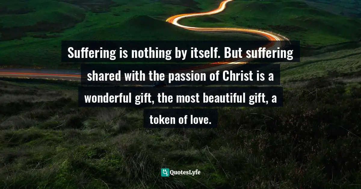 Suffering is nothing by itself. But suffering shared with the passion of Christ is a wonderful gift, the most beautiful gift, a token of love.