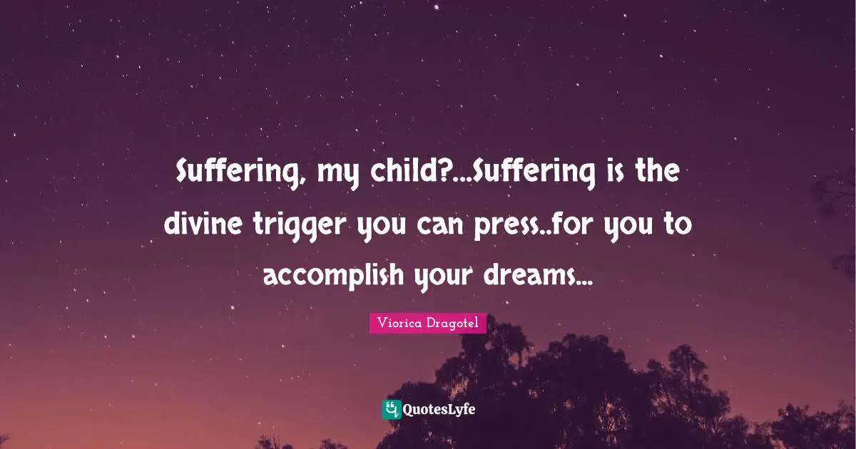 Suffering, my child?...Suffering is the divine trigger you can press..for you to accomplish your dreams...