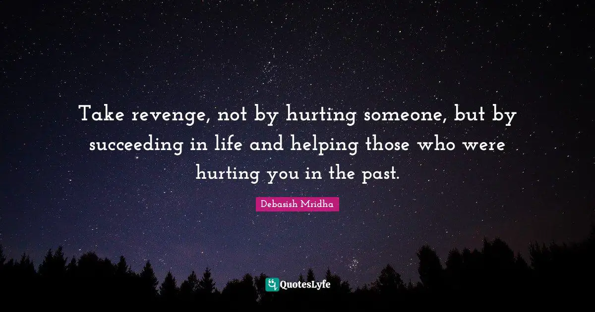 Take revenge, not by hurting someone, but by succeeding in life and helping those who were hurting you in the past.