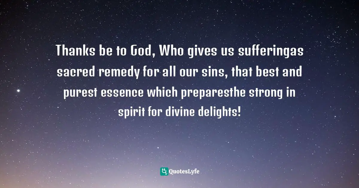 Thanks be to God, Who gives us sufferingas sacred remedy for all our sins, that best and purest essence which preparesthe strong in spirit for divine delights!
