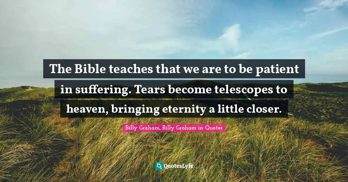 The Bible teaches that we are to be patient in suffering. Tears become telescopes to heaven, bringing eternity a little closer.