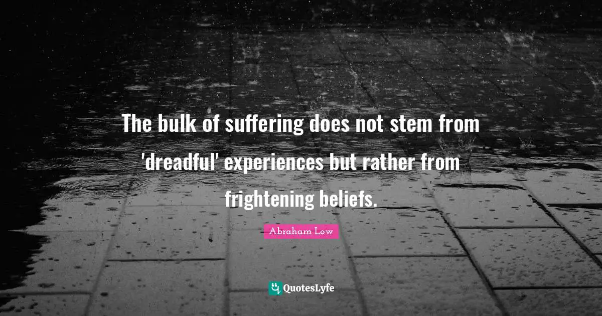 Abraham Low Quotes: "The bulk of suffering does not stem from 'dreadful' experiences but rather from frightening beliefs."
