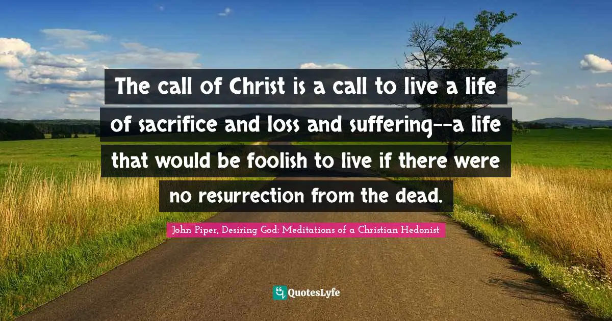 The call of Christ is a call to live a life of sacrifice and loss and suffering--a life that would be foolish to live if there were no resurrection from the dead.