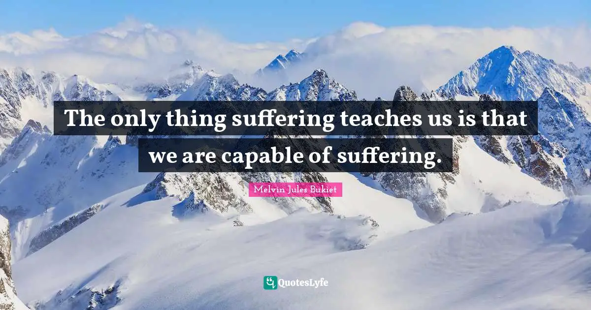 The only thing suffering teaches us is that we are capable of suffering.