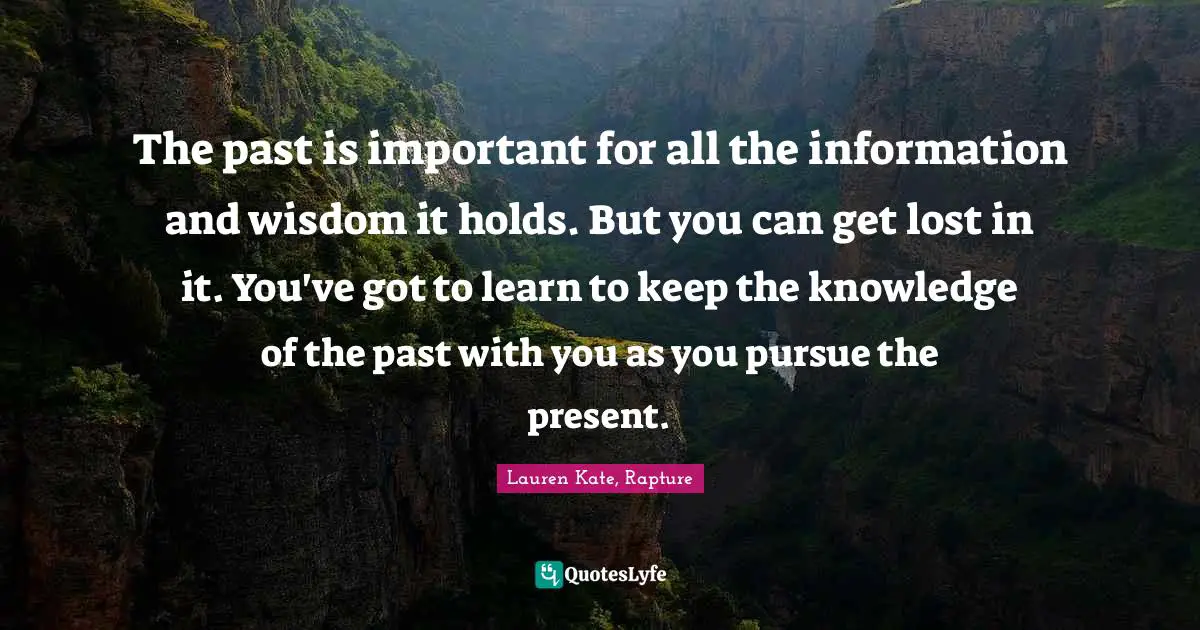Lauren Kate Quotes: "The past is important for all the information and wisdom it holds. But you can get lost in it. You've got to learn to keep the knowledge of the past with you as you pursue the present."