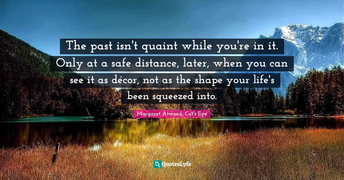 The past isn't quaint while you're in it. Only at a safe distance, later, when you can see it as décor, not as the shape your life's been squeezed into.