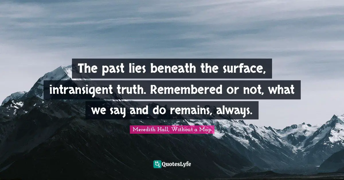 The past lies beneath the surface, intransigent truth. Remembered or not, what we say and do remains, always.