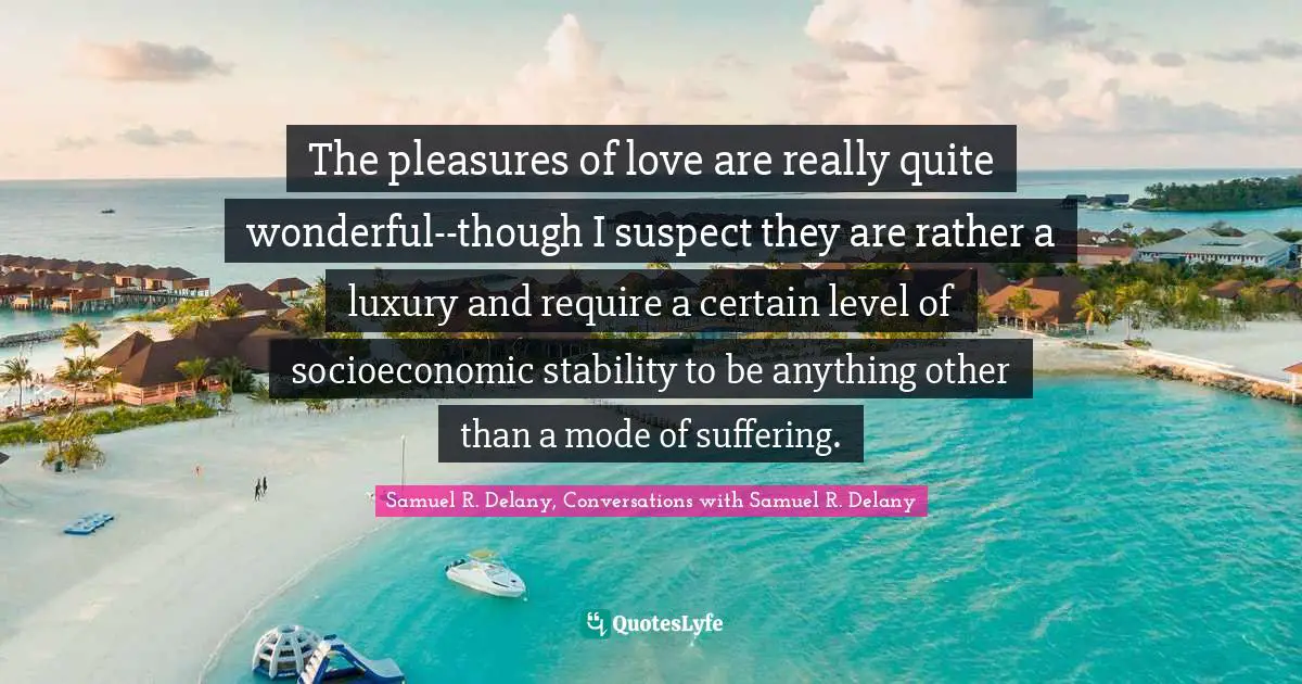 The pleasures of love are really quite wonderful--though I suspect they are rather a luxury and require a certain level of socioeconomic stability to be anything other than a mode of suffering.