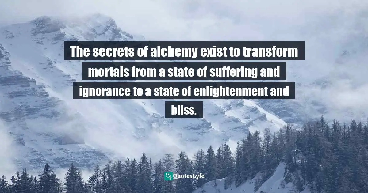 The secrets of alchemy exist to transform mortals from a state of suffering and ignorance to a state of enlightenment and bliss.
