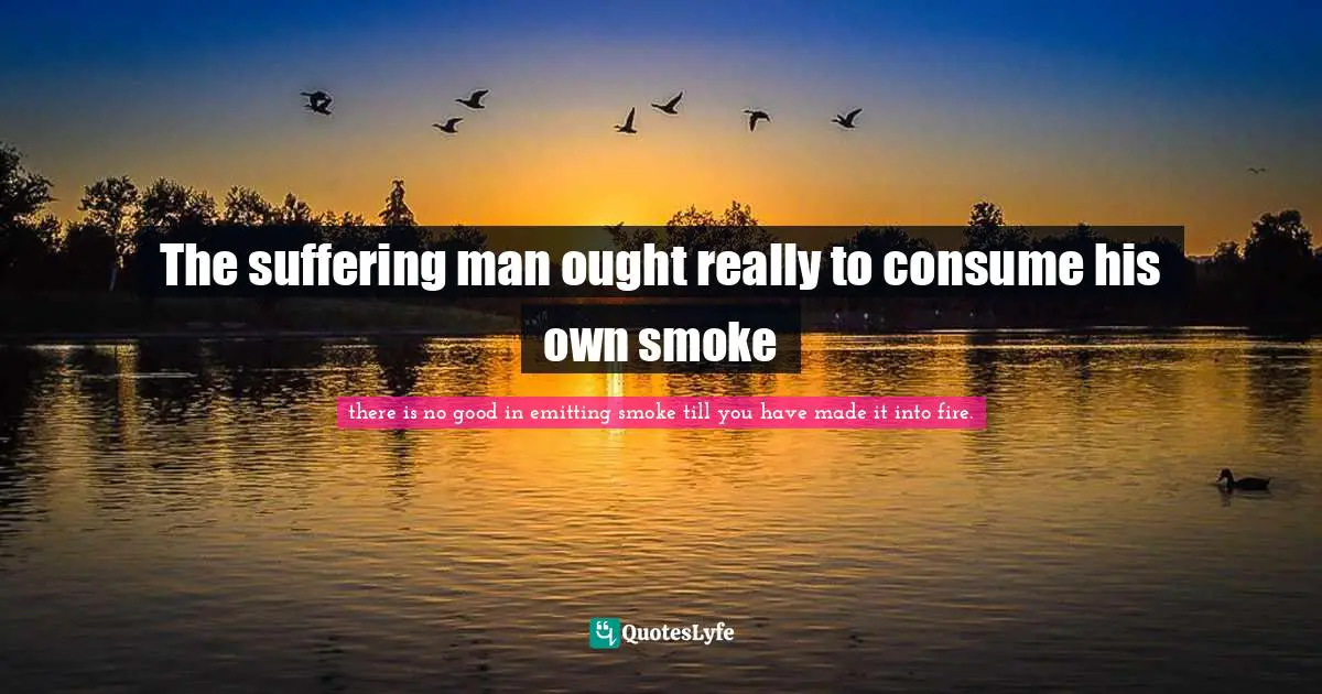 The suffering man ought really to consume his own smoke