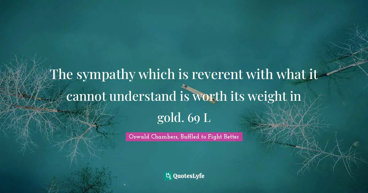 The sympathy which is reverent with what it cannot understand is worth its weight in gold. 69 L