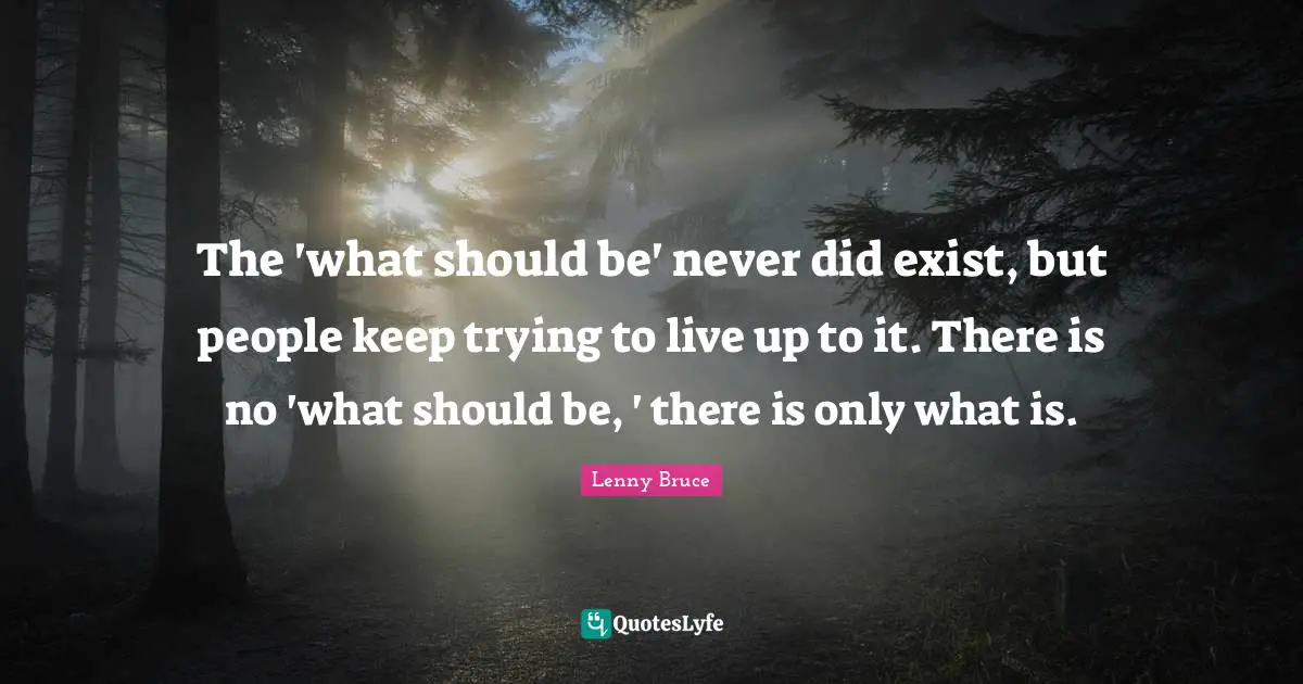 The 'what should be' never did exist, but people keep trying to live up to it. There is no 'what should be, ' there is only what is.