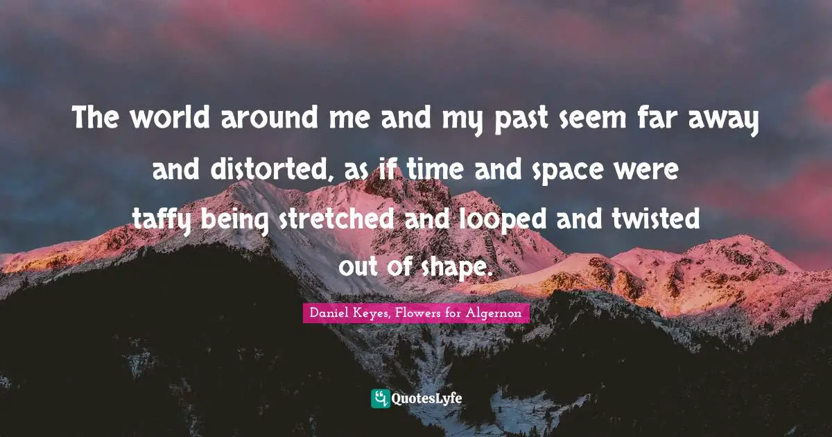 The world around me and my past seem far away and distorted, as if time and space were taffy being stretched and looped and twisted out of shape.