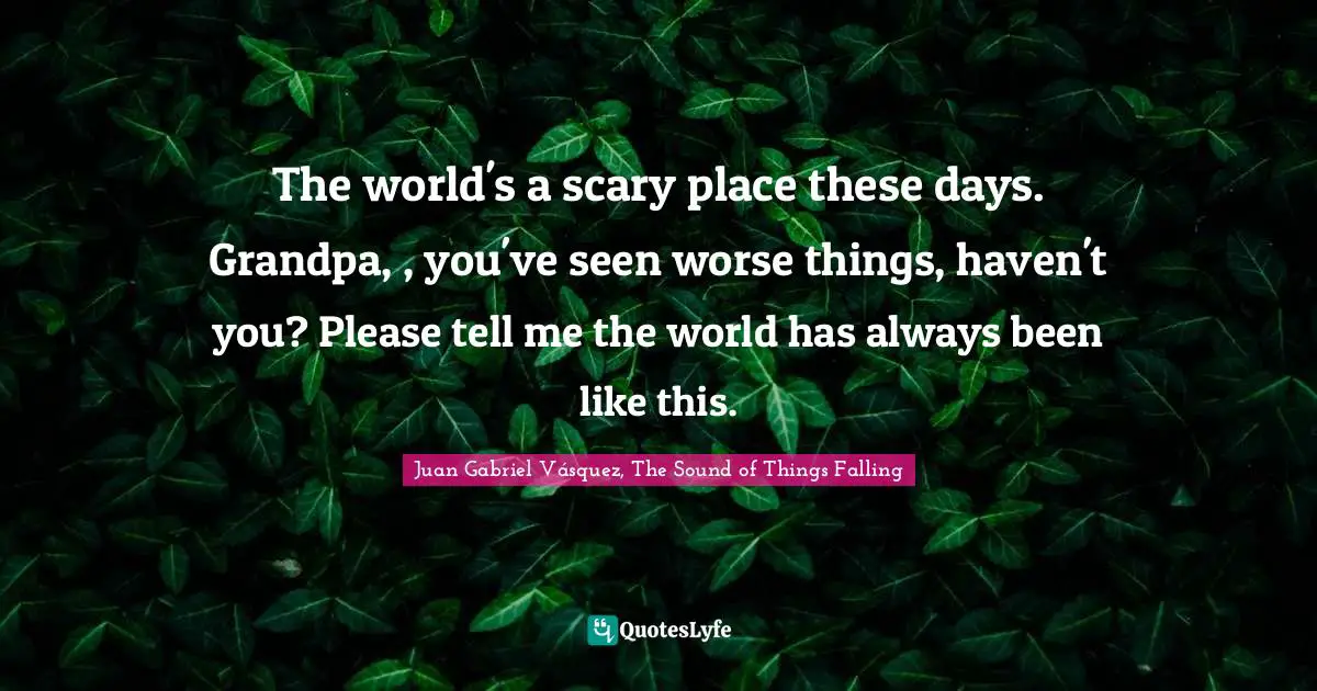 The world's a scary place these days. Grandpa, , you've seen worse things, haven't you? Please tell me the world has always been like this.