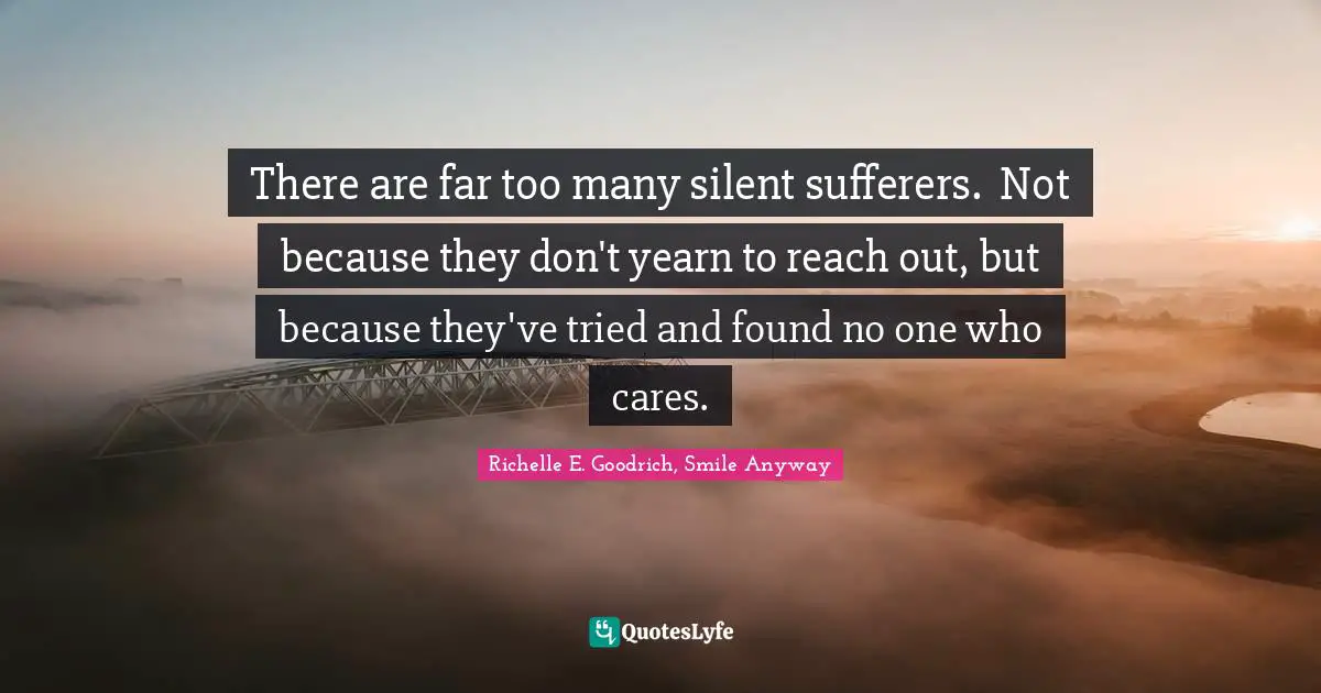 There are far too many silent sufferers.  Not because they don't yearn to reach out, but because they've tried and found no one who cares.