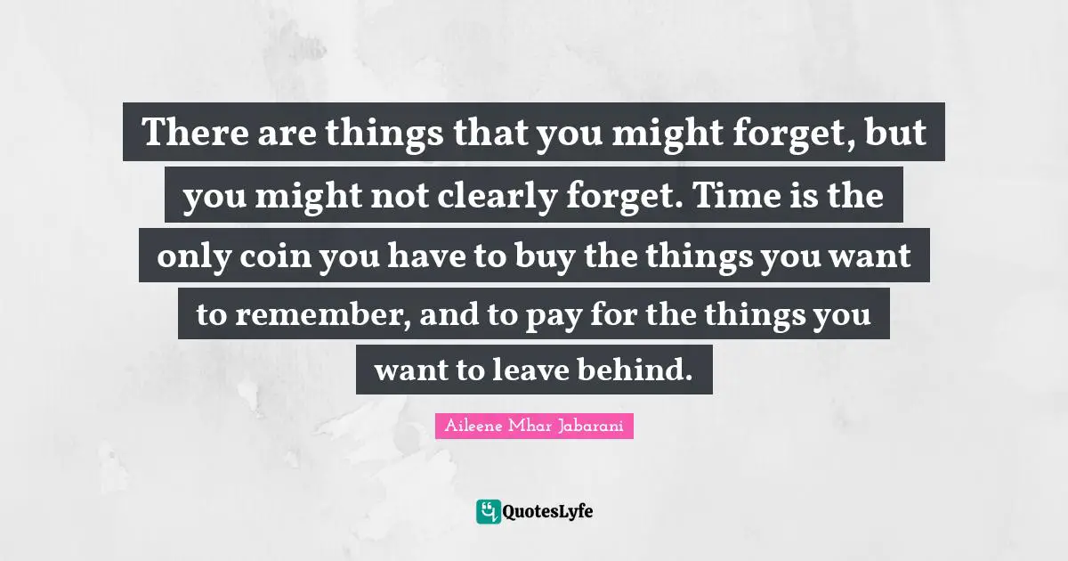 There are things that you might forget, but you might not clearly forget. Time is the only coin you have to buy the things you want to remember, and to pay for the things you want to leave behind.