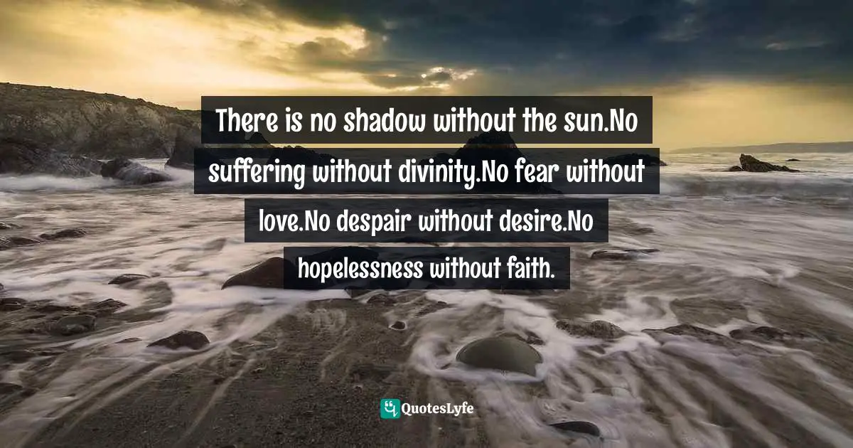 There is no shadow without the sun.No suffering without divinity.No fear without love.No despair without desire.No hopelessness without faith.