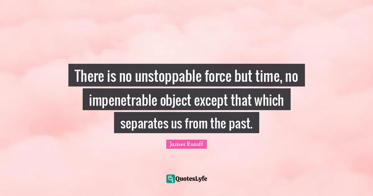 There is no unstoppable force but time, no impenetrable object except that which separates us from the past.
