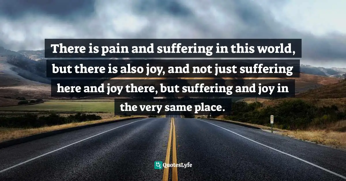 There is pain and suffering in this world, but there is also joy, and not just suffering here and joy there, but suffering and joy in the very same place.