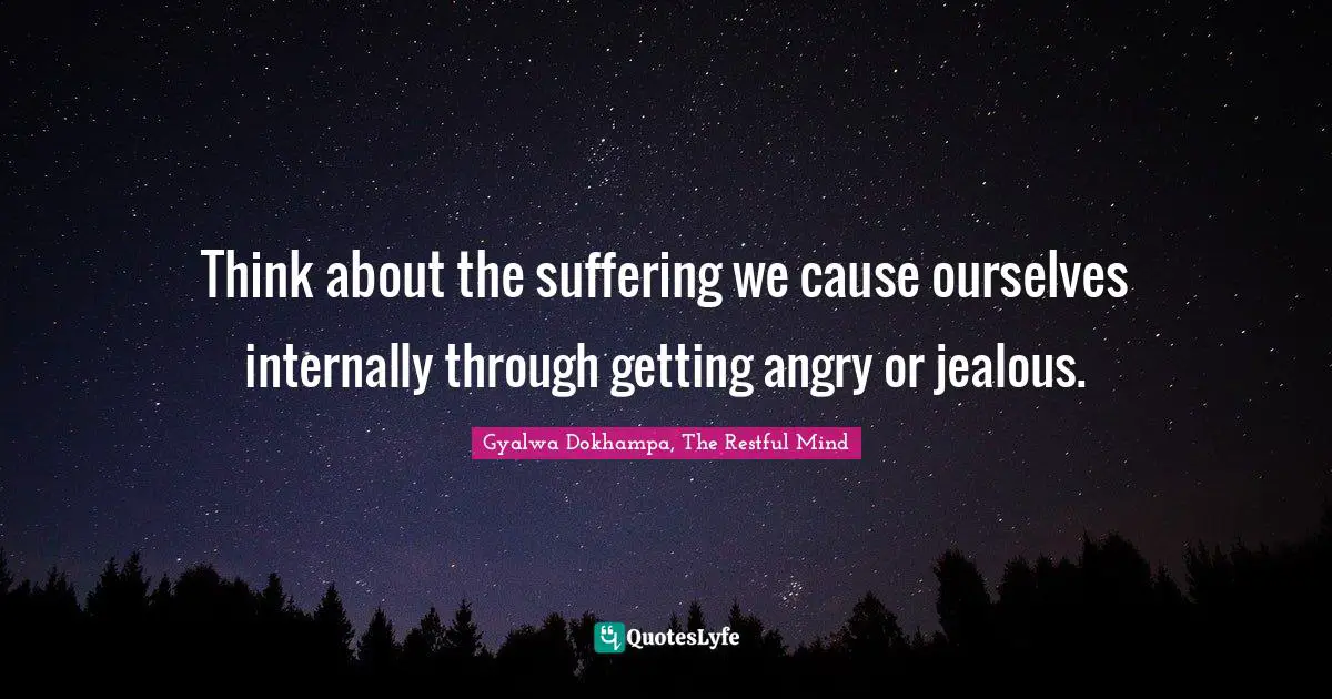 Think about the suffering we cause ourselves internally through getting angry or jealous.