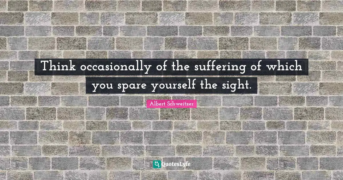Albert Schweitzer Quotes: "Think occasionally of the suffering of which you spare yourself the sight."