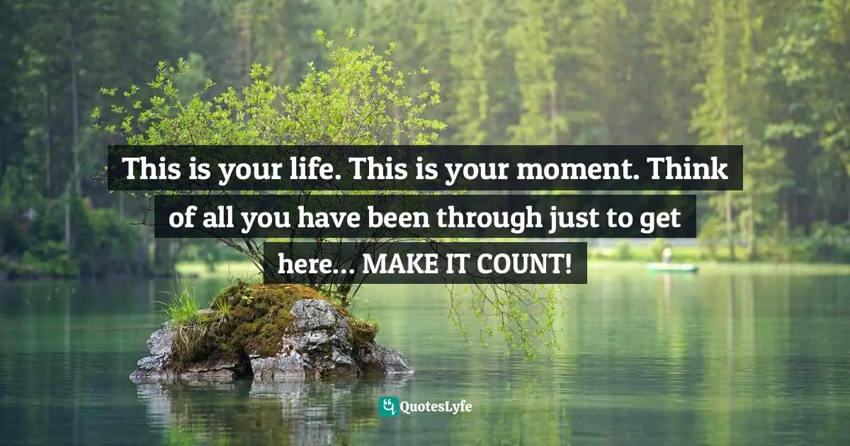 Steve Maraboli Quotes: "This is your life. This is your moment. Think of all you have been through just to get here… MAKE IT COUNT!"