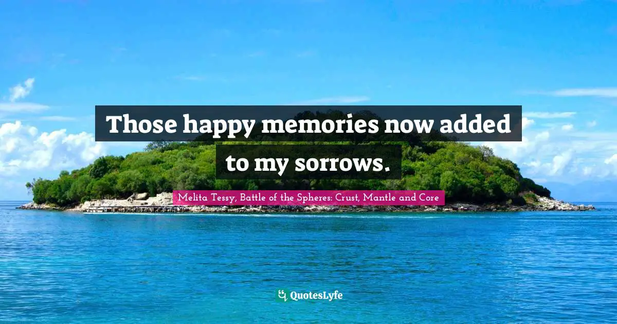 Those happy memories now added to my sorrows.