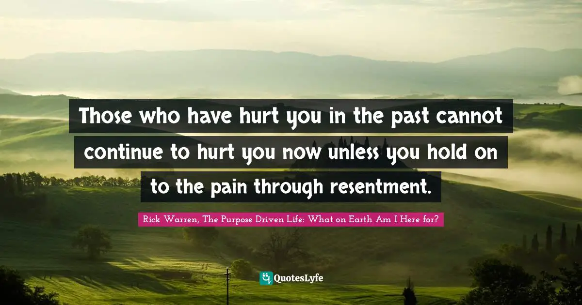 Rick Warren, The Purpose Driven Life: What On Earth Am I Here For? Quotes: "Those who have hurt you in the past cannot continue to hurt you now unless you hold on to the pain through resentment."