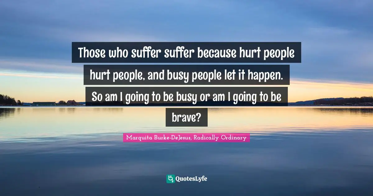 Those who suffer suffer because hurt people hurt people, and busy people let it happen. So am I going to be busy or am I going to be brave?
