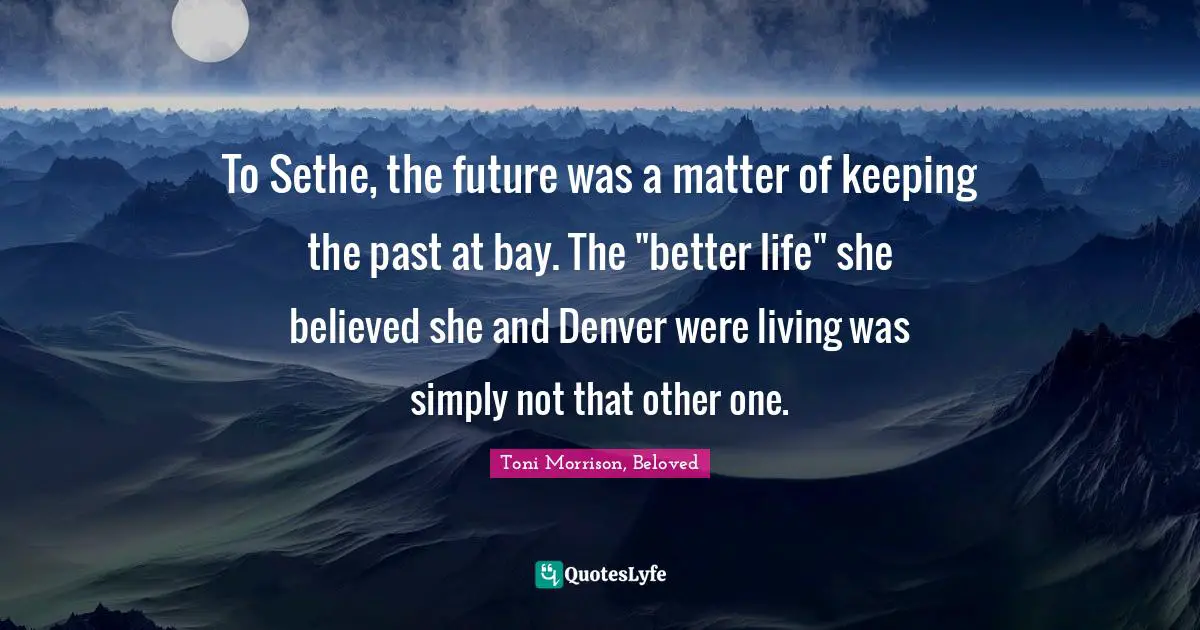 To Sethe, the future was a matter of keeping the past at bay. The "better life" she believed she and Denver were living was simply not that other one.