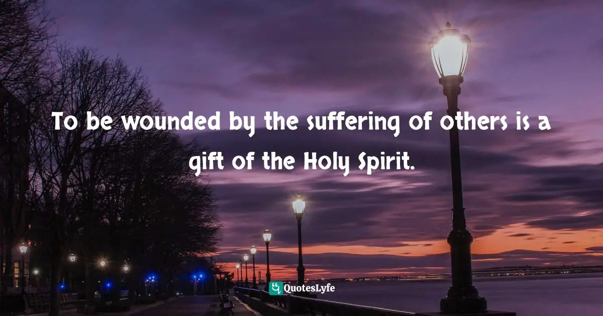 To be wounded by the suffering of others is a gift of the Holy Spirit.