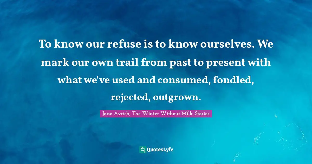 To know our refuse is to know ourselves. We mark our own trail from past to present with what we've used and consumed, fondled, rejected, outgrown.