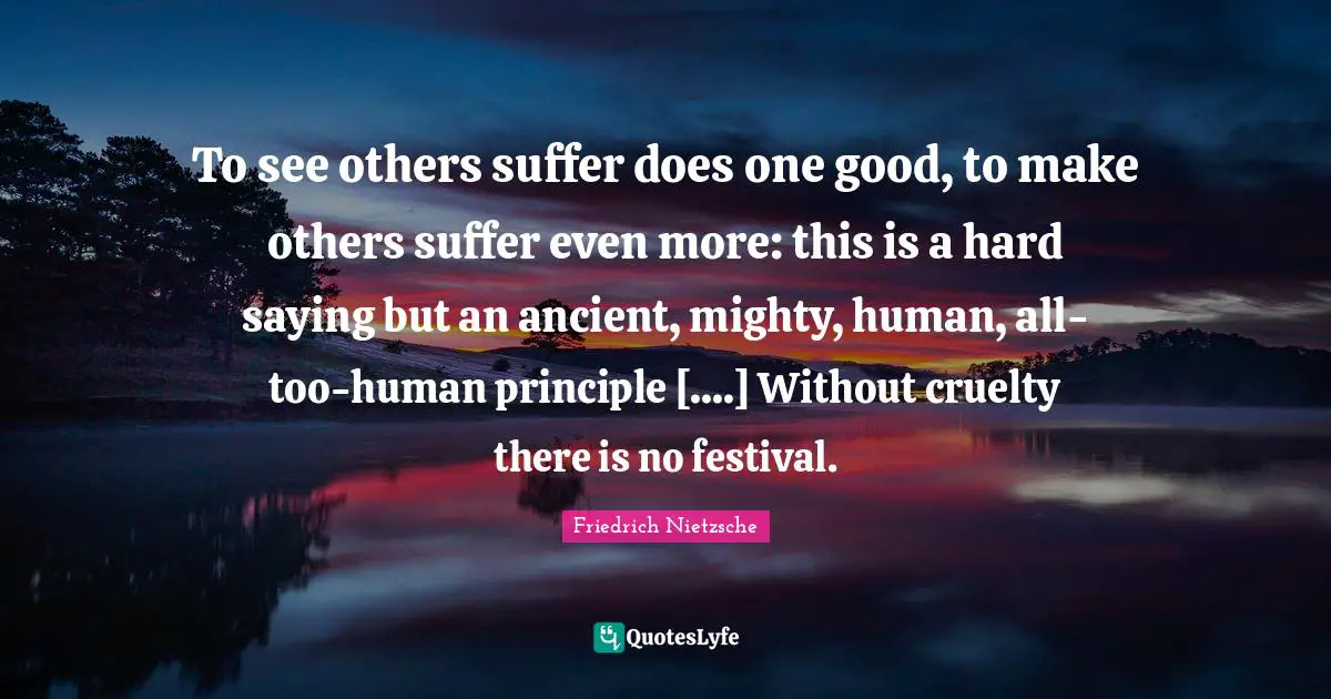 To see others suffer does one good, to make others suffer even more: this is a hard saying but an ancient, mighty, human, all-too-human principle [....] Without cruelty there is no festival.