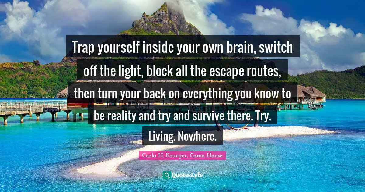 Trap yourself inside your own brain, switch off the light, block all the escape routes, then turn your back on everything you know to be reality and try and survive there. Try. Living. Nowhere.