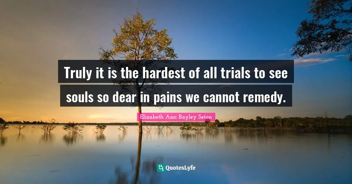 Truly it is the hardest of all trials to see souls so dear in pains we cannot remedy.