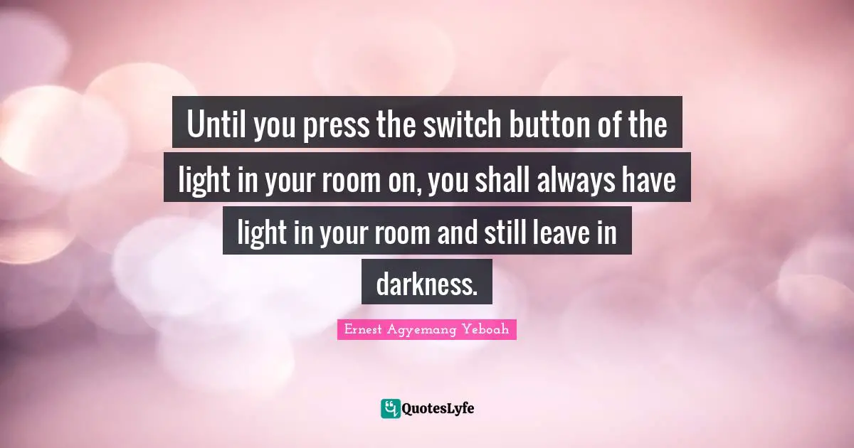 Joyful Living Quotes: "Until you press the switch button of the light in your room on, you shall always have light in your room and still leave in darkness."