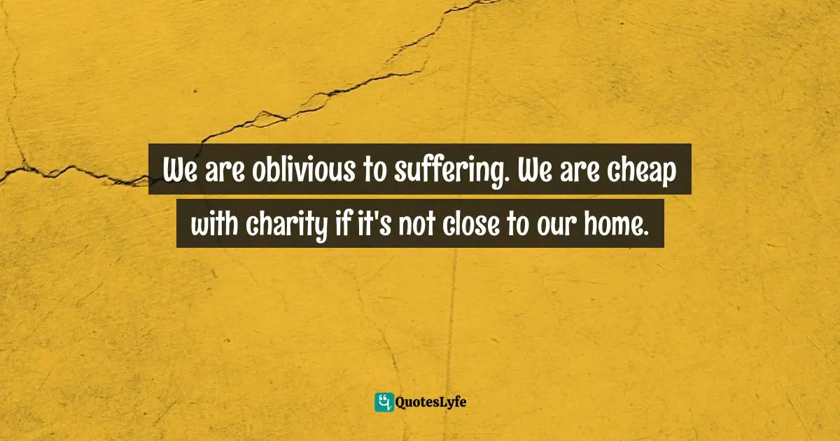 We are oblivious to suffering. We are cheap with charity if it's not close to our home.