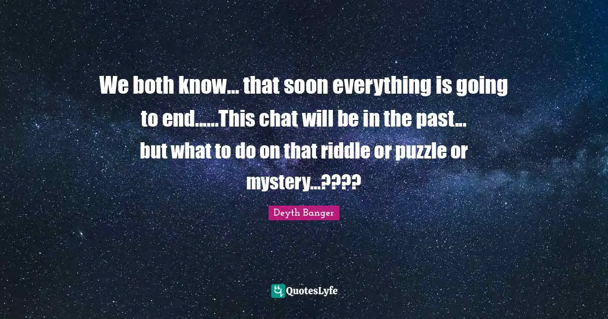 We both know... that soon everything is going to end......This chat will be in the past... but what to do on that riddle or puzzle or mystery...????