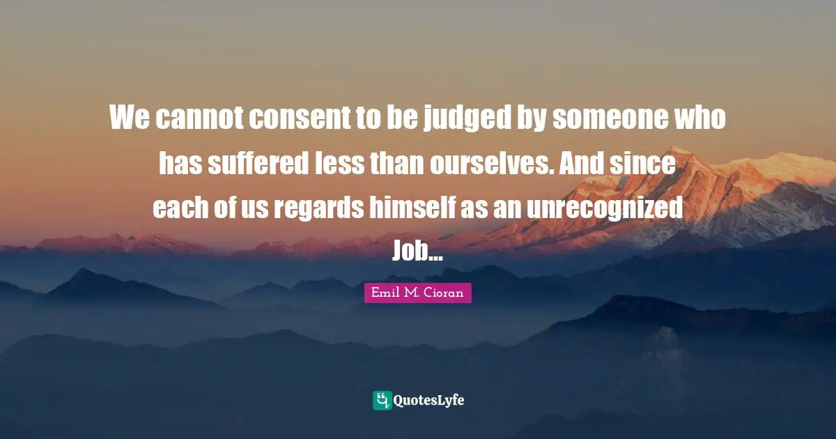 We cannot consent to be judged by someone who has suffered less than ourselves. And since each of us regards himself as an unrecognized Job...