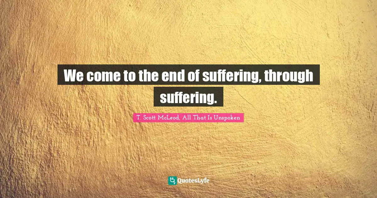 We come to the end of suffering, through suffering.