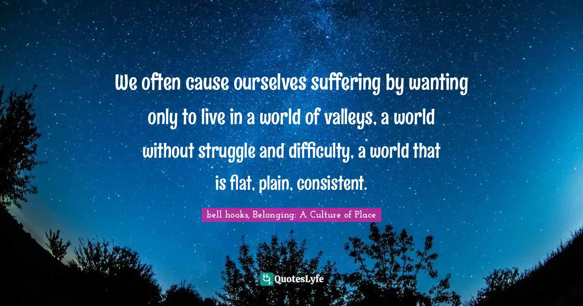 We often cause ourselves suffering by wanting only to live in a world of valleys, a world without struggle and difficulty, a world that is flat, plain, consistent.