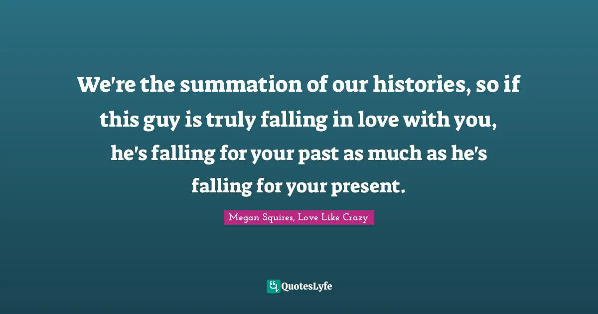 We're the summation of our histories, so if this guy is truly falling in love with you, he's falling for your past as much as he's falling for your present.