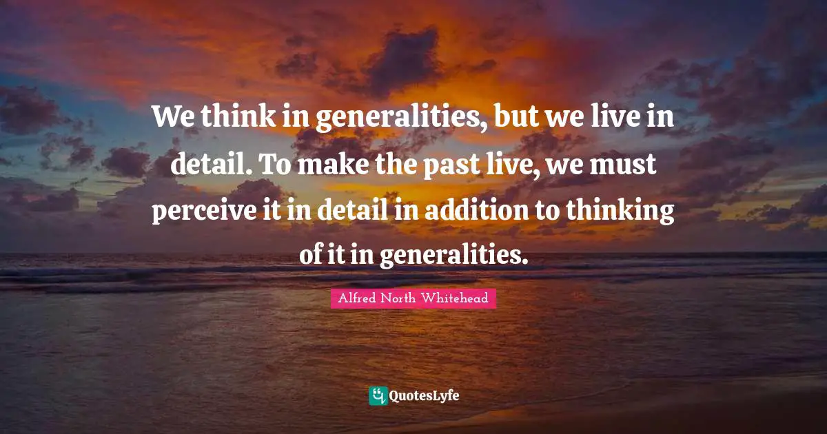 We think in generalities, but we live in detail. To make the past live, we must perceive it in detail in addition to thinking of it in generalities.