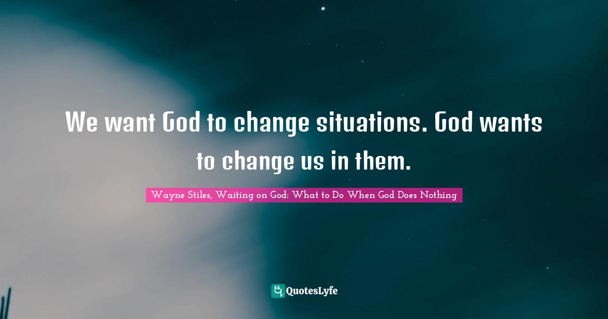 We want God to change situations. God wants to change us in them.
