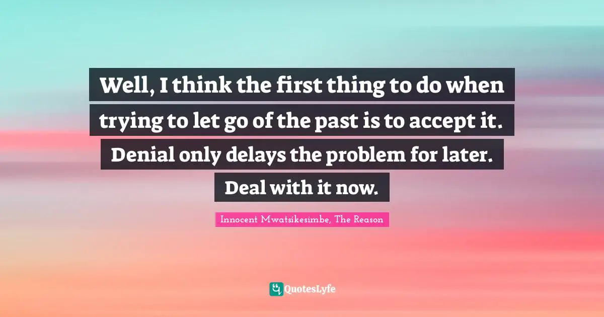 Well, I think the first thing to do when trying to let go of the past is to accept it. Denial only delays the problem for later. Deal with it now.