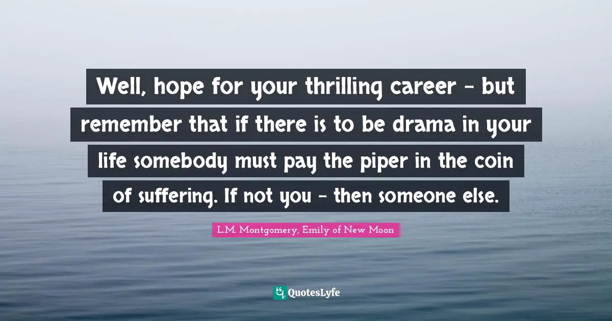 Well, hope for your thrilling career - but remember that if there is to be drama in your life somebody must pay the piper in the coin of suffering. If not you - then someone else.